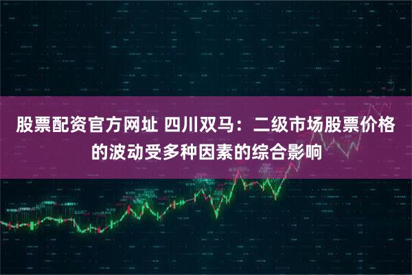 股票配资官方网址 四川双马：二级市场股票价格的波动受多种因素的综合影响
