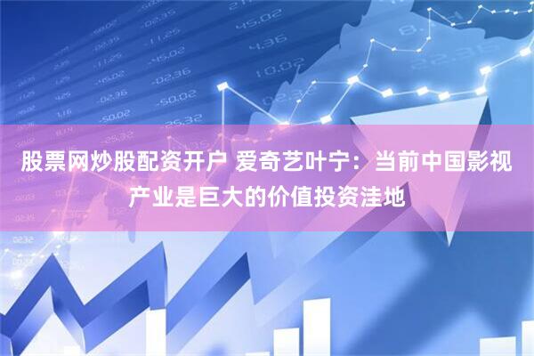 股票网炒股配资开户 爱奇艺叶宁：当前中国影视产业是巨大的价值投资洼地
