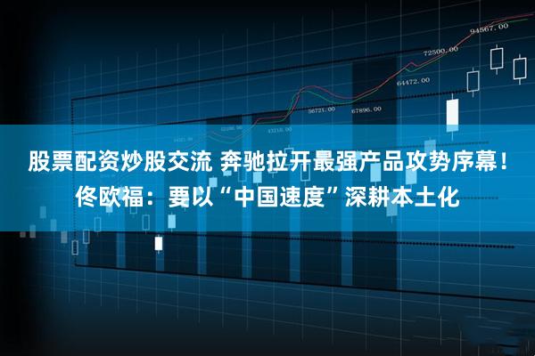 股票配资炒股交流 奔驰拉开最强产品攻势序幕！佟欧福：要以“中国速度”深耕本土化