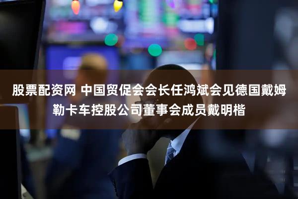 股票配资网 中国贸促会会长任鸿斌会见德国戴姆勒卡车控股公司董事会成员戴明楷