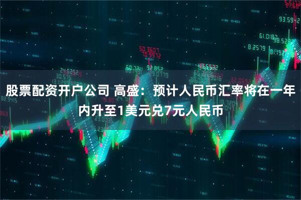股票配资开户公司 高盛：预计人民币汇率将在一年内升至1美元兑7元人民币