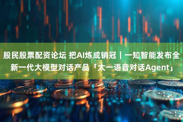 股民股票配资论坛 把AI炼成销冠｜一知智能发布全新一代大模型对话产品「太一语音对话Agent」