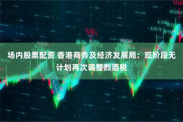 场内股票配资 香港商务及经济发展局：现阶段无计划再次调整烈酒税