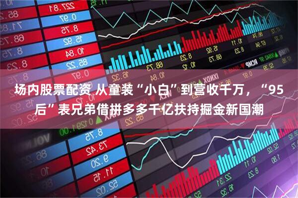 场内股票配资 从童装“小白”到营收千万，“95后”表兄弟借拼多多千亿扶持掘金新国潮