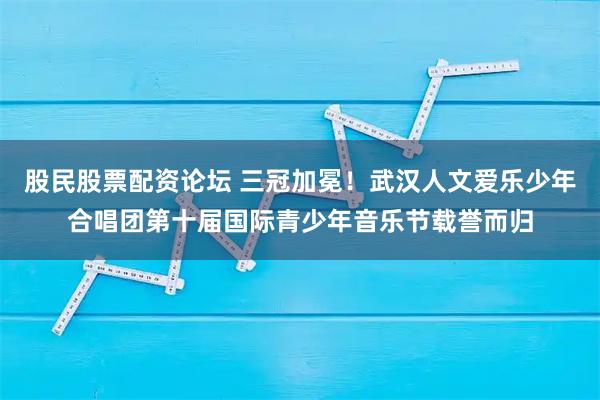 股民股票配资论坛 三冠加冕！武汉人文爱乐少年合唱团第十届国际青少年音乐节载誉而归