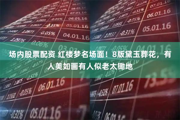 场内股票配资 红楼梦名场面！8版黛玉葬花，有人美如画有人似老太锄地