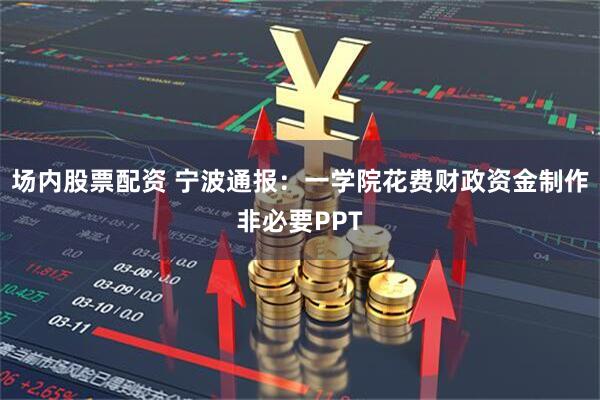 场内股票配资 宁波通报：一学院花费财政资金制作非必要PPT