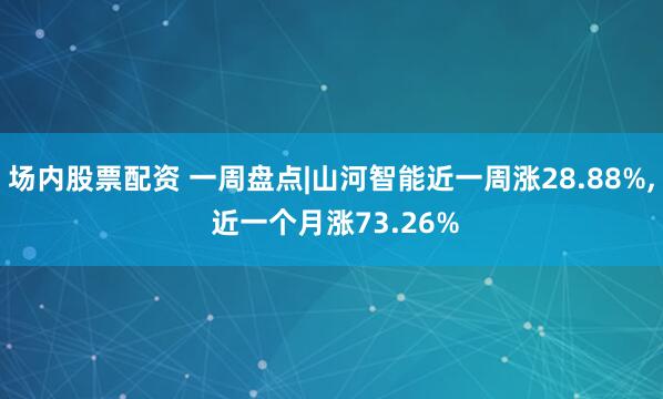 场内股票配资 一周盘点|山河智能近一周涨28.88%, 近一个月涨73.26%