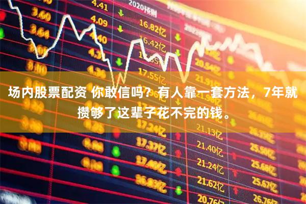 场内股票配资 你敢信吗？有人靠一套方法，7年就攒够了这辈子花不完的钱。