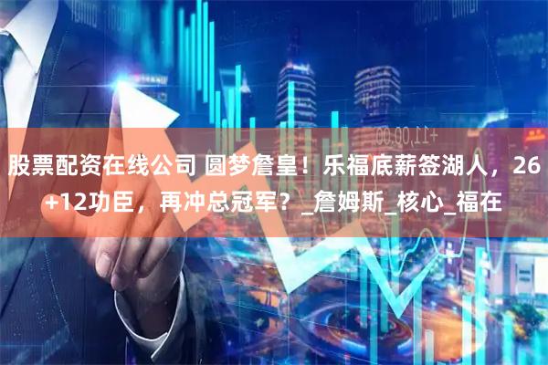 股票配资在线公司 圆梦詹皇！乐福底薪签湖人，26+12功臣，再冲总冠军？_詹姆斯_核心_福在