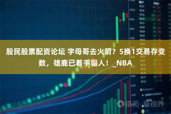 股民股票配资论坛 字母哥去火箭？5换1交易存变数，雄鹿已着手留人！_NBA