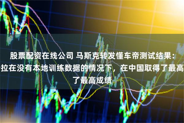 股票配资在线公司 马斯克转发懂车帝测试结果：特斯拉在没有本地训练数据的情况下，在中国取得了最高成绩