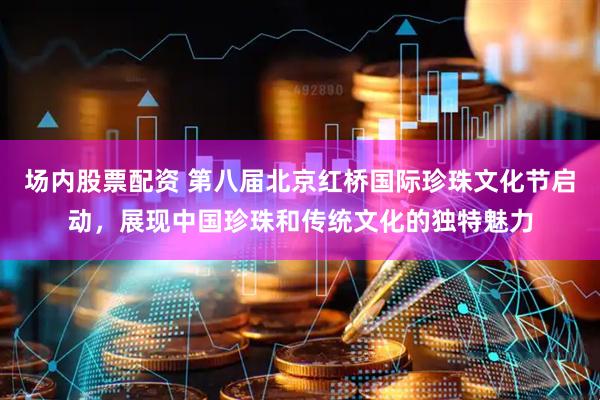 场内股票配资 第八届北京红桥国际珍珠文化节启动，展现中国珍珠和传统文化的独特魅力