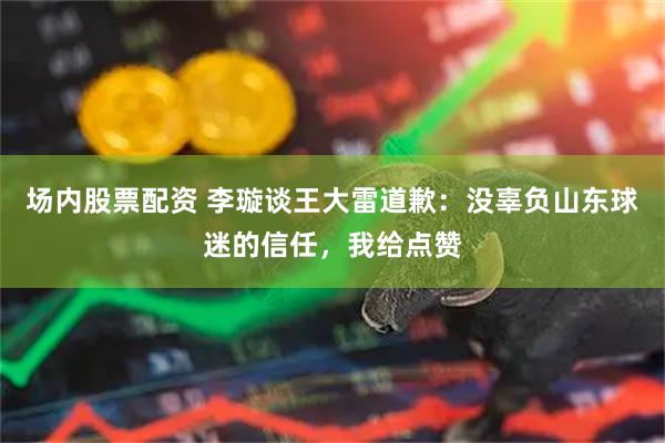 场内股票配资 李璇谈王大雷道歉：没辜负山东球迷的信任，我给点赞