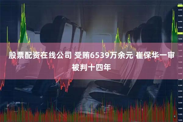 股票配资在线公司 受贿6539万余元 崔保华一审被判十四年