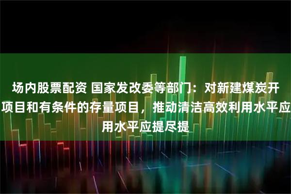 场内股票配资 国家发改委等部门：对新建煤炭开发利用项目和有条件的存量项目，推动清洁高效利用水平应提尽提