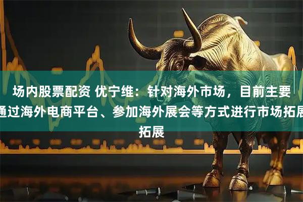 场内股票配资 优宁维：针对海外市场，目前主要通过海外电商平台、参加海外展会等方式进行市场拓展